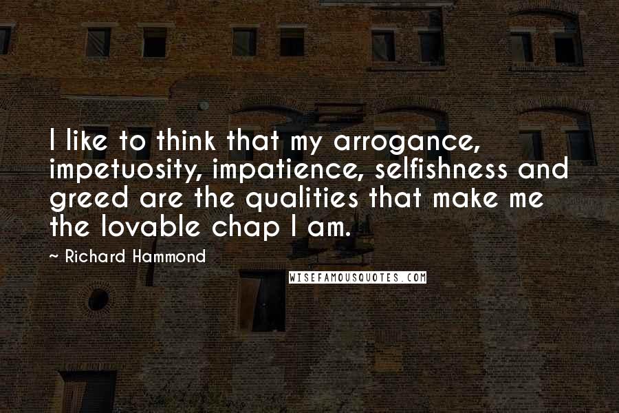 Richard Hammond Quotes: I like to think that my arrogance, impetuosity, impatience, selfishness and greed are the qualities that make me the lovable chap I am.