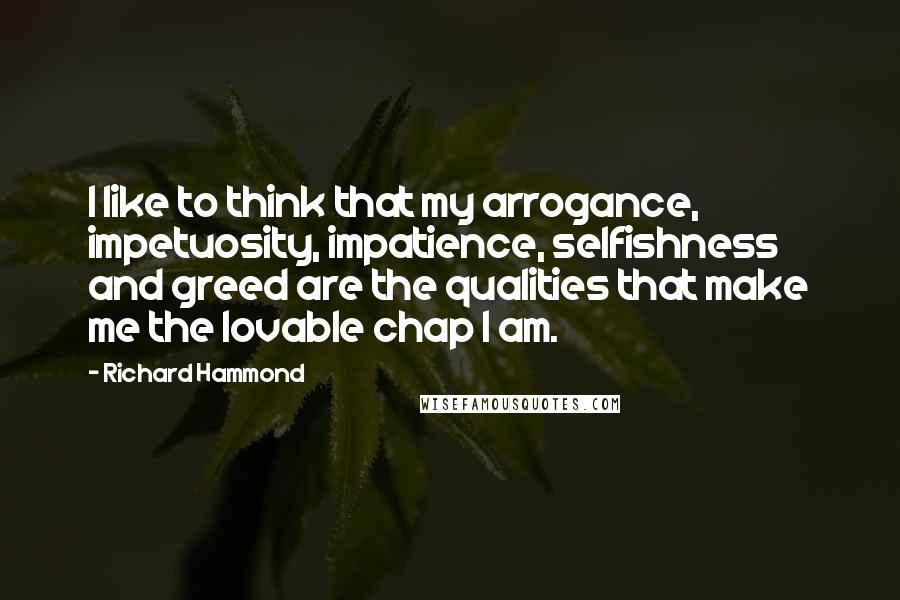 Richard Hammond Quotes: I like to think that my arrogance, impetuosity, impatience, selfishness and greed are the qualities that make me the lovable chap I am.