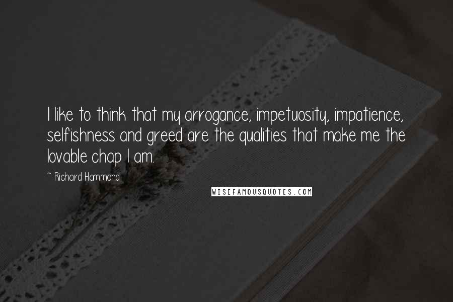 Richard Hammond Quotes: I like to think that my arrogance, impetuosity, impatience, selfishness and greed are the qualities that make me the lovable chap I am.