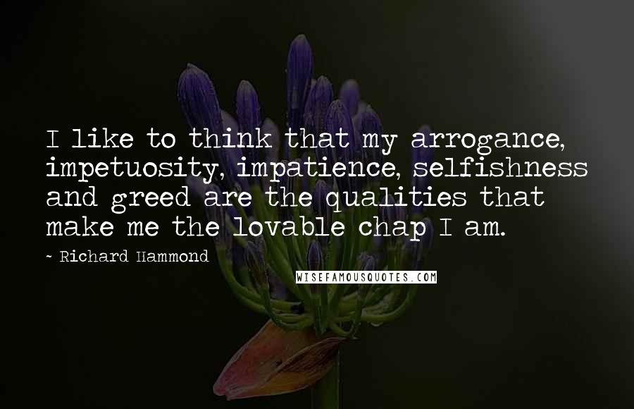 Richard Hammond Quotes: I like to think that my arrogance, impetuosity, impatience, selfishness and greed are the qualities that make me the lovable chap I am.