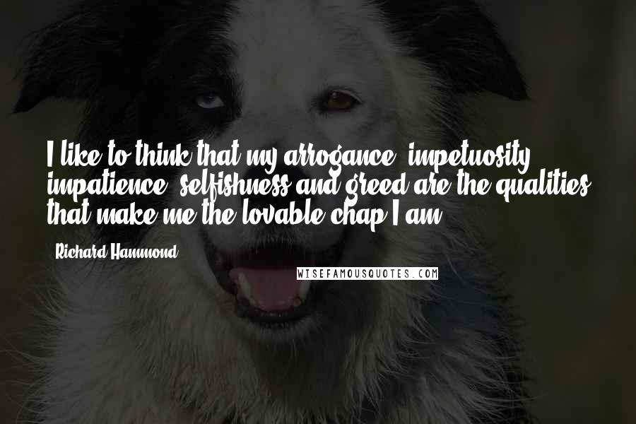 Richard Hammond Quotes: I like to think that my arrogance, impetuosity, impatience, selfishness and greed are the qualities that make me the lovable chap I am.