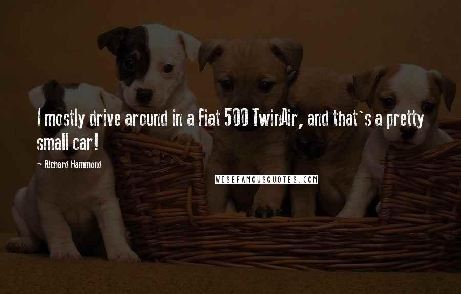 Richard Hammond Quotes: I mostly drive around in a Fiat 500 TwinAir, and that's a pretty small car!