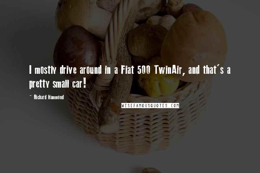 Richard Hammond Quotes: I mostly drive around in a Fiat 500 TwinAir, and that's a pretty small car!