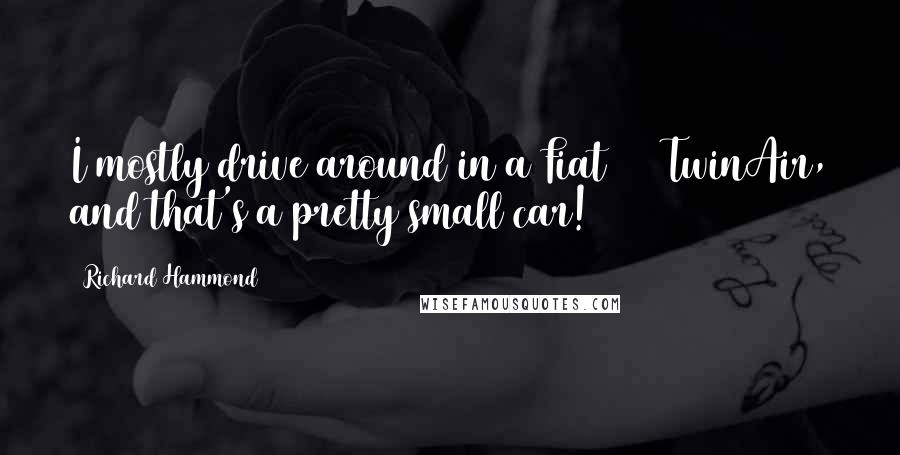 Richard Hammond Quotes: I mostly drive around in a Fiat 500 TwinAir, and that's a pretty small car!