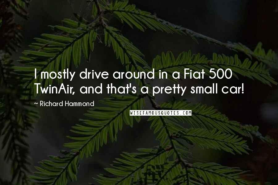 Richard Hammond Quotes: I mostly drive around in a Fiat 500 TwinAir, and that's a pretty small car!