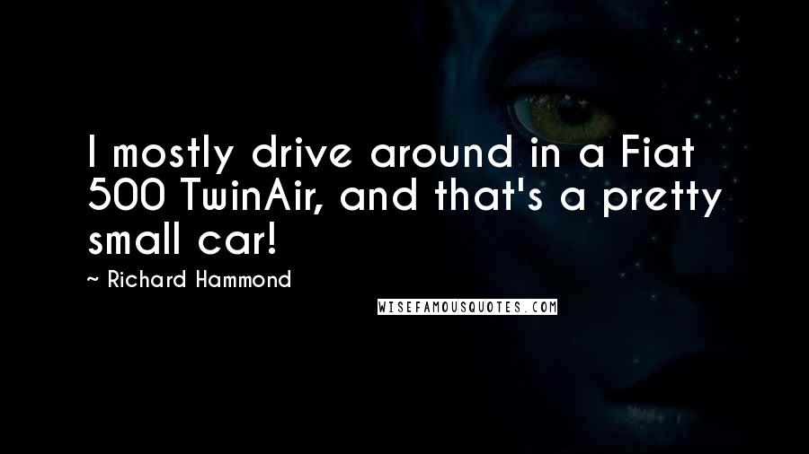 Richard Hammond Quotes: I mostly drive around in a Fiat 500 TwinAir, and that's a pretty small car!