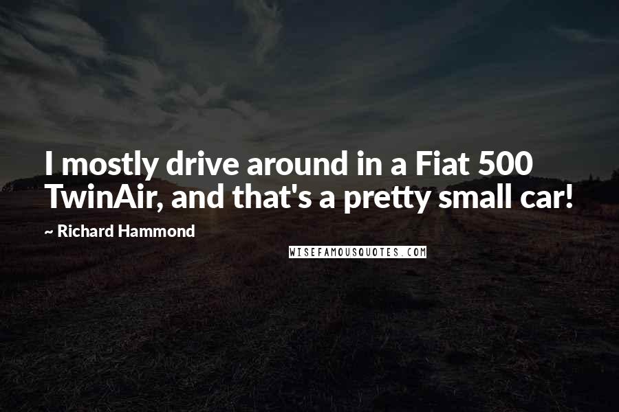 Richard Hammond Quotes: I mostly drive around in a Fiat 500 TwinAir, and that's a pretty small car!