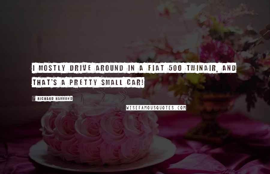 Richard Hammond Quotes: I mostly drive around in a Fiat 500 TwinAir, and that's a pretty small car!