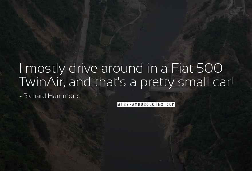 Richard Hammond Quotes: I mostly drive around in a Fiat 500 TwinAir, and that's a pretty small car!