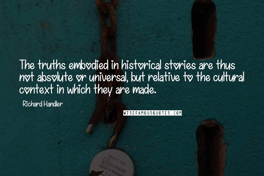 Richard Handler Quotes: The truths embodied in historical stories are thus not absolute or universal, but relative to the cultural context in which they are made.