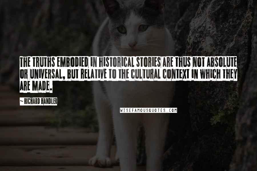 Richard Handler Quotes: The truths embodied in historical stories are thus not absolute or universal, but relative to the cultural context in which they are made.