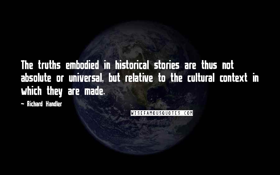 Richard Handler Quotes: The truths embodied in historical stories are thus not absolute or universal, but relative to the cultural context in which they are made.