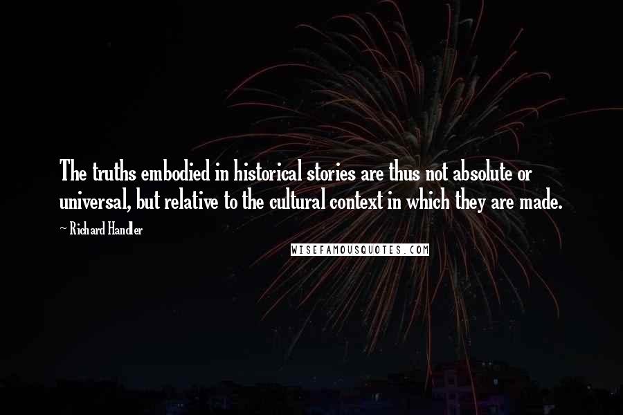 Richard Handler Quotes: The truths embodied in historical stories are thus not absolute or universal, but relative to the cultural context in which they are made.