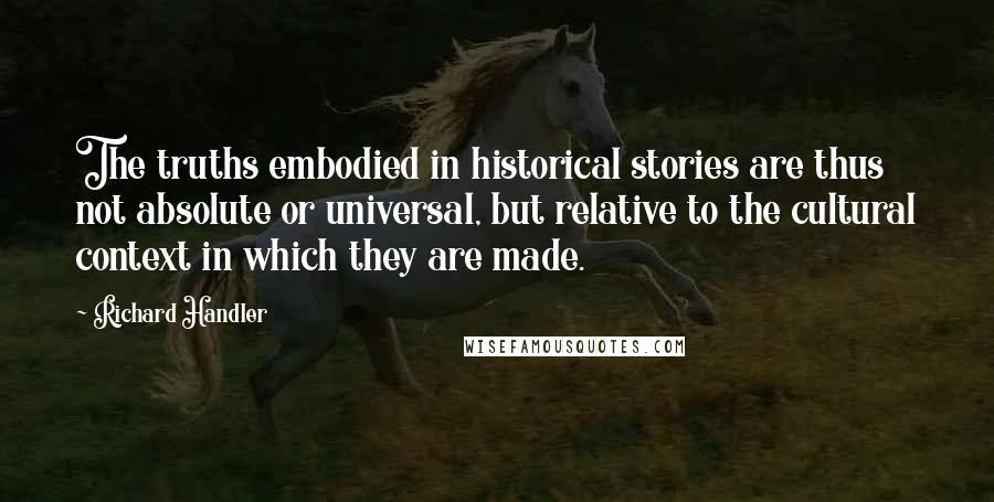 Richard Handler Quotes: The truths embodied in historical stories are thus not absolute or universal, but relative to the cultural context in which they are made.