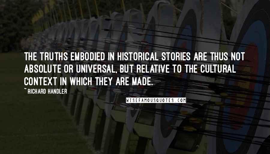 Richard Handler Quotes: The truths embodied in historical stories are thus not absolute or universal, but relative to the cultural context in which they are made.