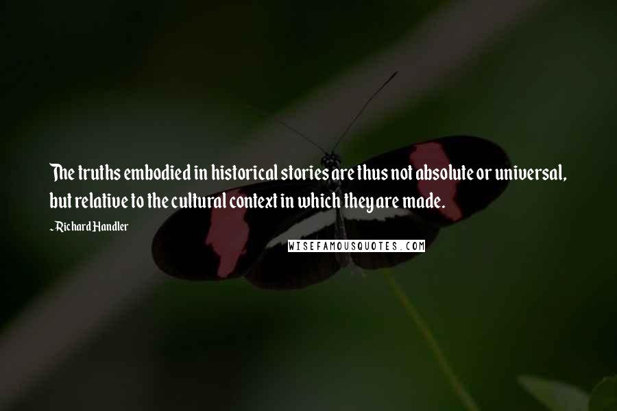 Richard Handler Quotes: The truths embodied in historical stories are thus not absolute or universal, but relative to the cultural context in which they are made.