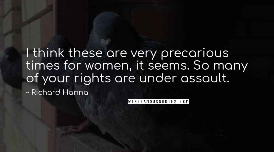 Richard Hanna Quotes: I think these are very precarious times for women, it seems. So many of your rights are under assault.