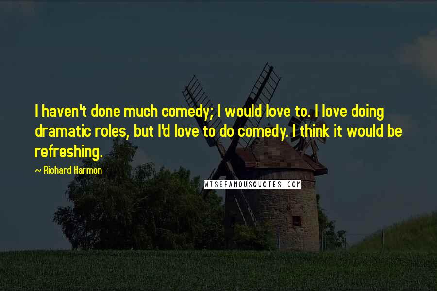 Richard Harmon Quotes: I haven't done much comedy; I would love to. I love doing dramatic roles, but I'd love to do comedy. I think it would be refreshing.