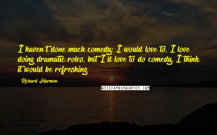 Richard Harmon Quotes: I haven't done much comedy; I would love to. I love doing dramatic roles, but I'd love to do comedy. I think it would be refreshing.
