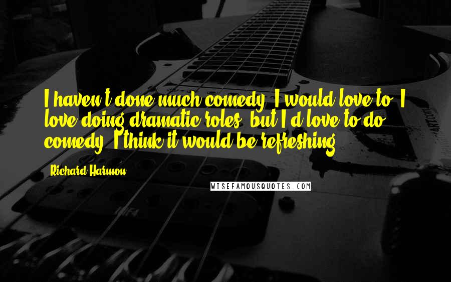Richard Harmon Quotes: I haven't done much comedy; I would love to. I love doing dramatic roles, but I'd love to do comedy. I think it would be refreshing.
