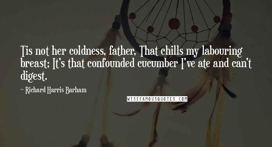 Richard Harris Barham Quotes: Tis not her coldness, father, That chills my labouring breast; It's that confounded cucumber I've ate and can't digest.