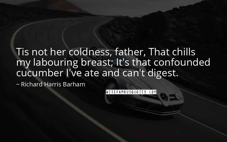 Richard Harris Barham Quotes: Tis not her coldness, father, That chills my labouring breast; It's that confounded cucumber I've ate and can't digest.
