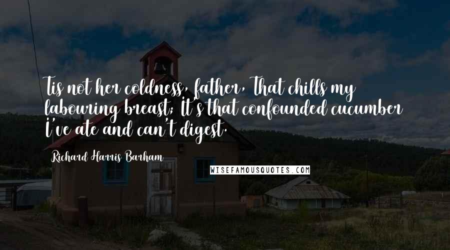 Richard Harris Barham Quotes: Tis not her coldness, father, That chills my labouring breast; It's that confounded cucumber I've ate and can't digest.