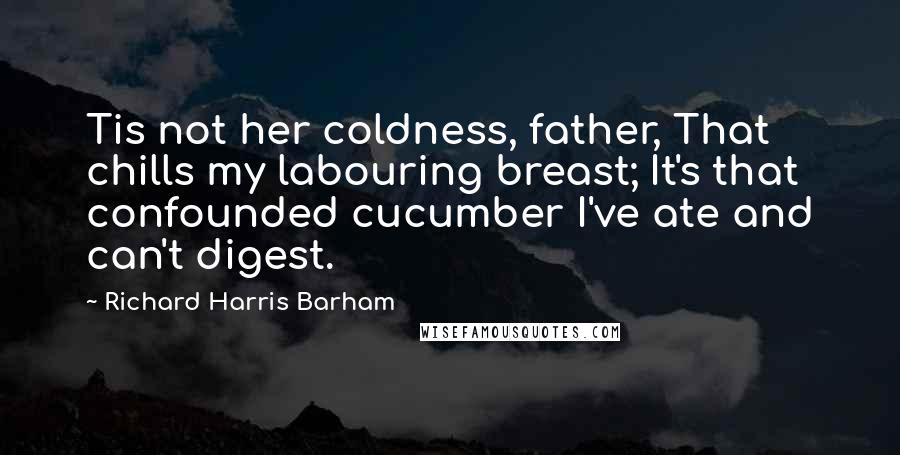 Richard Harris Barham Quotes: Tis not her coldness, father, That chills my labouring breast; It's that confounded cucumber I've ate and can't digest.