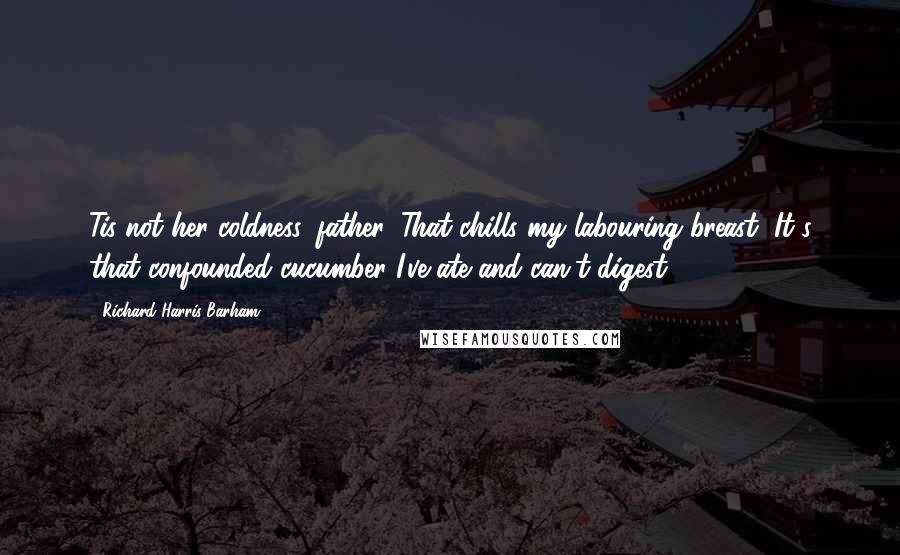 Richard Harris Barham Quotes: Tis not her coldness, father, That chills my labouring breast; It's that confounded cucumber I've ate and can't digest.