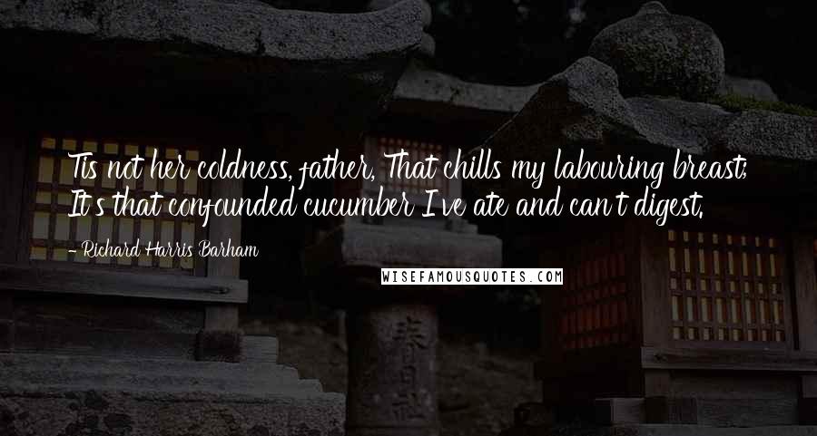 Richard Harris Barham Quotes: Tis not her coldness, father, That chills my labouring breast; It's that confounded cucumber I've ate and can't digest.