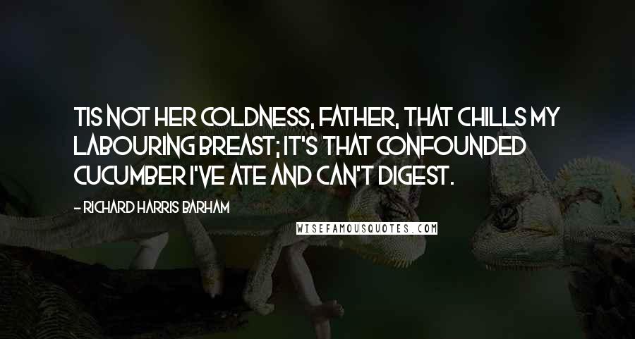 Richard Harris Barham Quotes: Tis not her coldness, father, That chills my labouring breast; It's that confounded cucumber I've ate and can't digest.