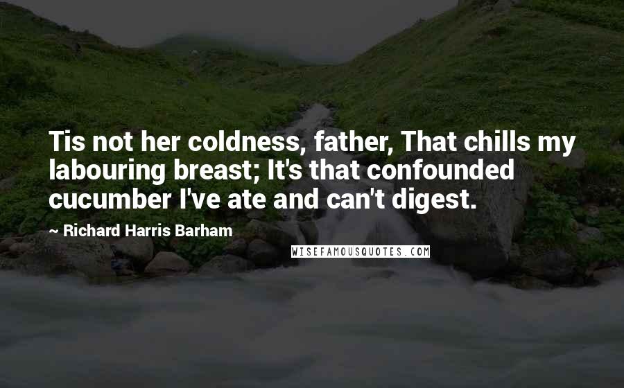 Richard Harris Barham Quotes: Tis not her coldness, father, That chills my labouring breast; It's that confounded cucumber I've ate and can't digest.