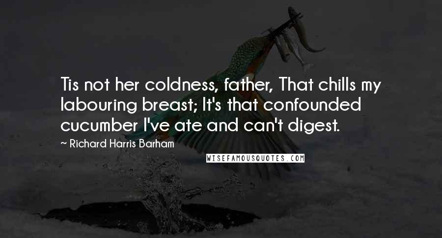 Richard Harris Barham Quotes: Tis not her coldness, father, That chills my labouring breast; It's that confounded cucumber I've ate and can't digest.