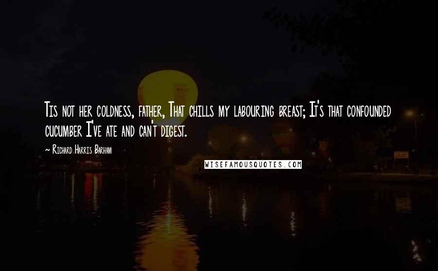 Richard Harris Barham Quotes: Tis not her coldness, father, That chills my labouring breast; It's that confounded cucumber I've ate and can't digest.