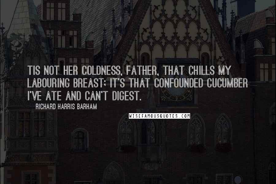 Richard Harris Barham Quotes: Tis not her coldness, father, That chills my labouring breast; It's that confounded cucumber I've ate and can't digest.