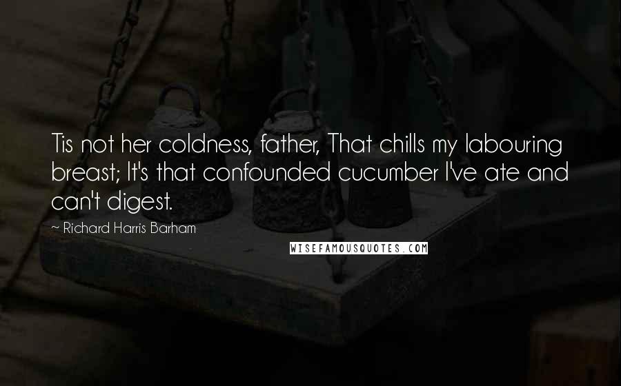 Richard Harris Barham Quotes: Tis not her coldness, father, That chills my labouring breast; It's that confounded cucumber I've ate and can't digest.