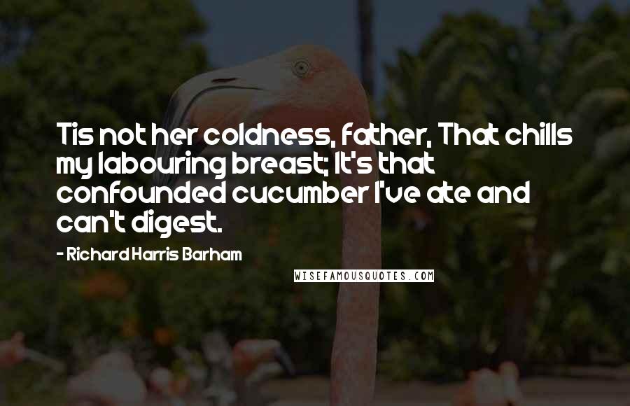 Richard Harris Barham Quotes: Tis not her coldness, father, That chills my labouring breast; It's that confounded cucumber I've ate and can't digest.