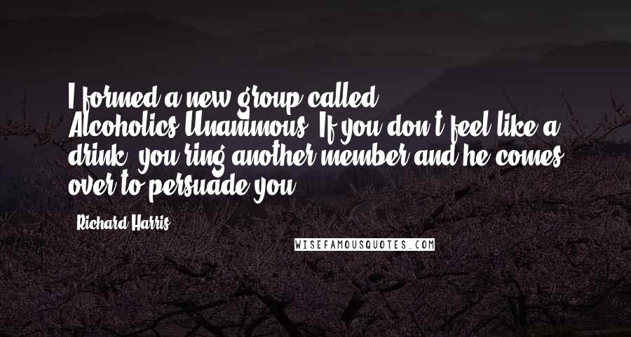 Richard Harris Quotes: I formed a new group called Alcoholics-Unanimous. If you don't feel like a drink, you ring another member and he comes over to persuade you.
