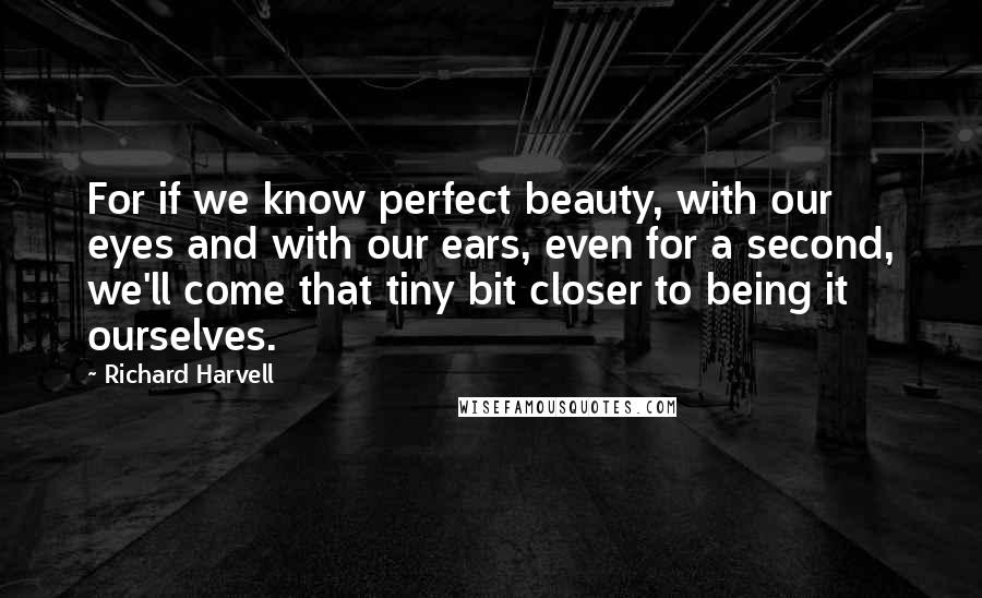 Richard Harvell Quotes: For if we know perfect beauty, with our eyes and with our ears, even for a second, we'll come that tiny bit closer to being it ourselves.