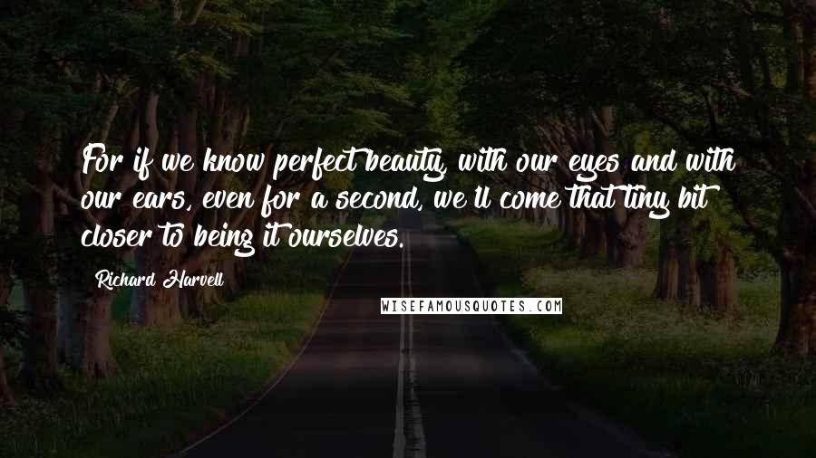 Richard Harvell Quotes: For if we know perfect beauty, with our eyes and with our ears, even for a second, we'll come that tiny bit closer to being it ourselves.