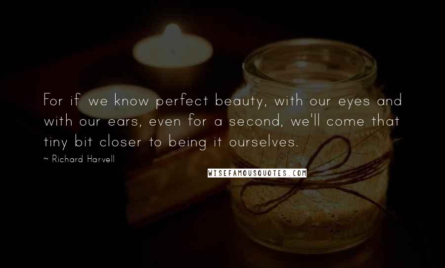 Richard Harvell Quotes: For if we know perfect beauty, with our eyes and with our ears, even for a second, we'll come that tiny bit closer to being it ourselves.