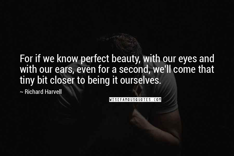 Richard Harvell Quotes: For if we know perfect beauty, with our eyes and with our ears, even for a second, we'll come that tiny bit closer to being it ourselves.