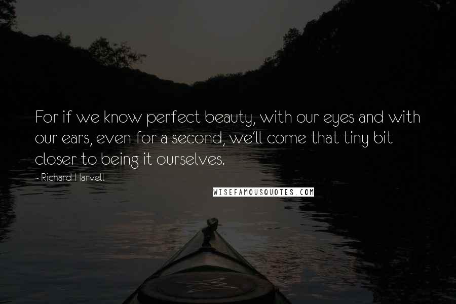 Richard Harvell Quotes: For if we know perfect beauty, with our eyes and with our ears, even for a second, we'll come that tiny bit closer to being it ourselves.