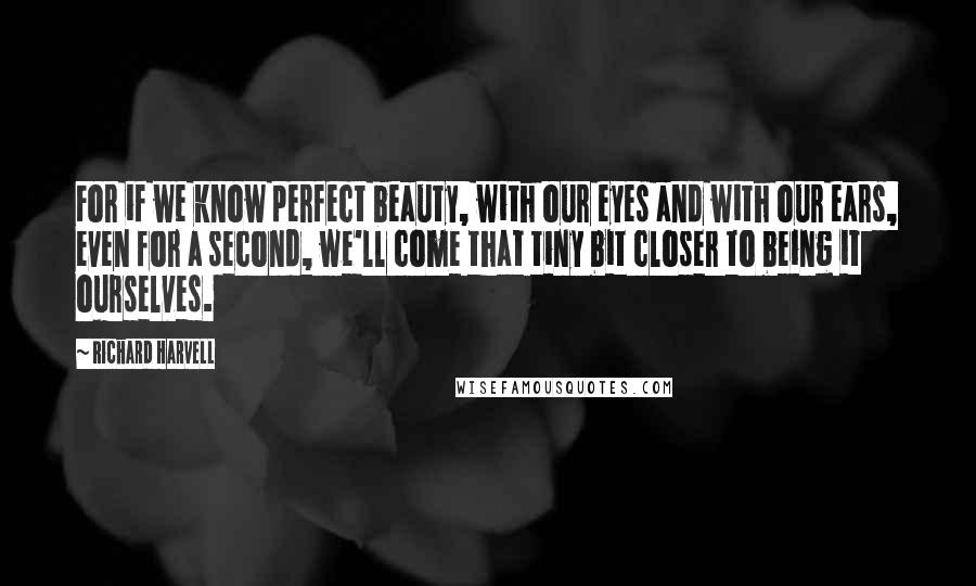 Richard Harvell Quotes: For if we know perfect beauty, with our eyes and with our ears, even for a second, we'll come that tiny bit closer to being it ourselves.