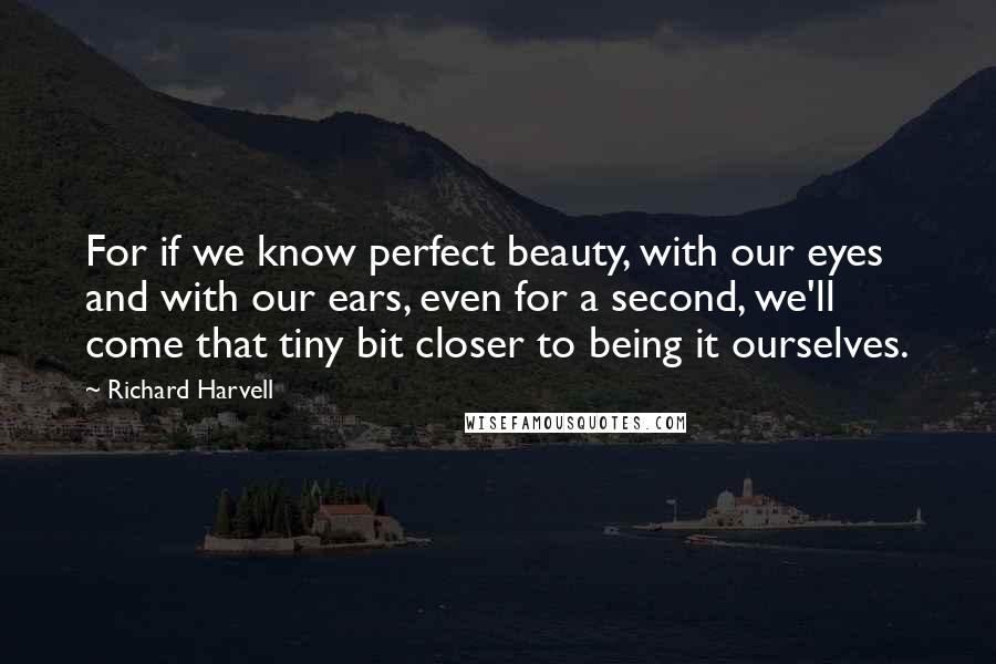 Richard Harvell Quotes: For if we know perfect beauty, with our eyes and with our ears, even for a second, we'll come that tiny bit closer to being it ourselves.