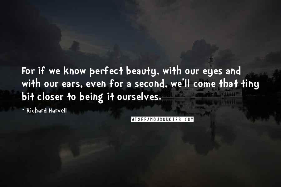 Richard Harvell Quotes: For if we know perfect beauty, with our eyes and with our ears, even for a second, we'll come that tiny bit closer to being it ourselves.