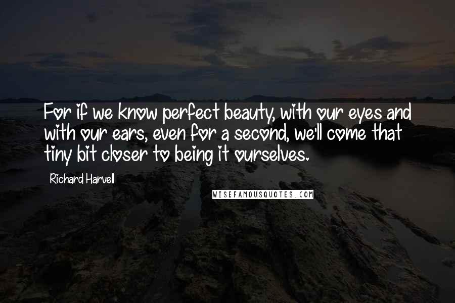Richard Harvell Quotes: For if we know perfect beauty, with our eyes and with our ears, even for a second, we'll come that tiny bit closer to being it ourselves.