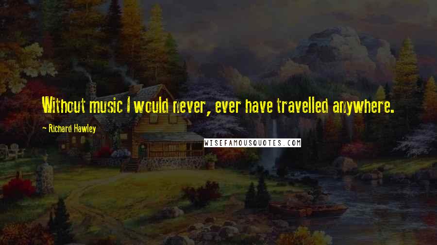 Richard Hawley Quotes: Without music I would never, ever have travelled anywhere.