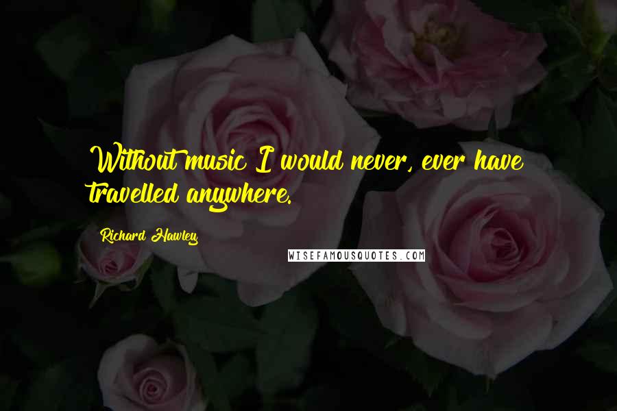 Richard Hawley Quotes: Without music I would never, ever have travelled anywhere.