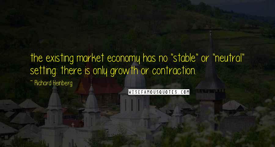 Richard Heinberg Quotes: the existing market economy has no "stable" or "neutral" setting: there is only growth or contraction.